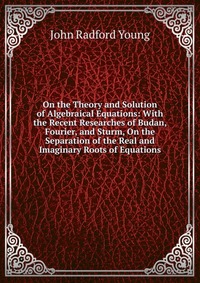 On the Theory and Solution of Algebraical Equations: With the Recent Researches of Budan, Fourier, and Sturm, On the Separation of the Real and Imaginary Roots of Equations