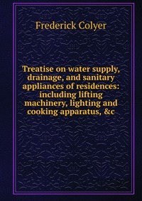 Treatise on water supply, drainage, and sanitary appliances of residences: including lifting machinery, lighting and cooking apparatus, &c