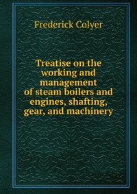 Treatise on the working and management of steam boilers and engines, shafting, gear, and machinery