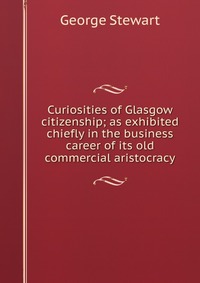 Curiosities of Glasgow citizenship; as exhibited chiefly in the business career of its old commercial aristocracy