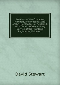 Sketches of the Character, Manners, and Present State of the Highlanders of Scotland: With Details of the Military Service of the Highland Regiments, Volume 2