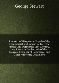 Progress of Glasgow: A Sketch of the Commercial and Industrial Increase of the City During the Last Century, As Shown in the Records of the Glasgow Chamber of Commerce, and Other Authentic Do