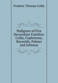 Pedigrees of Five Devonshire Families: Colby, Coplestone, Reynolds, Palmer and Johnson