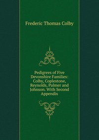 Pedigrees of Five Devonshire Families: Colby, Coplestone, Reynolds, Palmer and Johnson. With Second Appendix