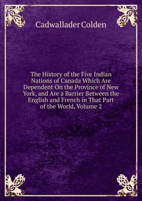 The History of the Five Indian Nations of Canada Which Are Dependent On the Province of New York, and Are a Barrier Between the English and French in That Part of the World, Volume 2