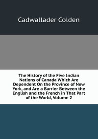 The History of the Five Indian Nations of Canada Which Are Dependent On the Province of New York, and Are a Barrier Between the English and the French in That Part of the World, Volume 2