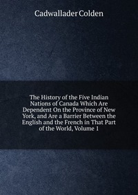 The History of the Five Indian Nations of Canada Which Are Dependent On the Province of New York, and Are a Barrier Between the English and the French in That Part of the World, Volume 1