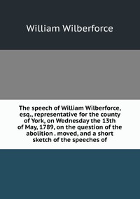 The speech of William Wilberforce, esq., representative for the county of York, on Wednesday the 13th of May, 1789, on the question of the abolition . moved, and a short sketch of the speeche