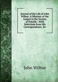 Journal of the Life of John Wilbur: A Minister of the Gospel in the Society of Friends : With Selections from His Correspondence, &c