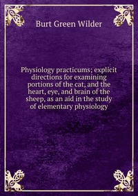 Physiology practicums; explicit directions for examining portions of the cat, and the heart, eye, and brain of the sheep, as an aid in the study of elementary physiology