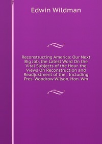 Reconstructing America: Our Next Big Job, the Latest Word On the Vital Subjects of the Hour. the Views On Reconstruction and Readjustment of the . Including Pres. Woodrow Wilson, Hon. Wm