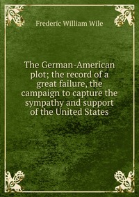 The German-American plot; the record of a great failure, the campaign to capture the sympathy and support of the United States