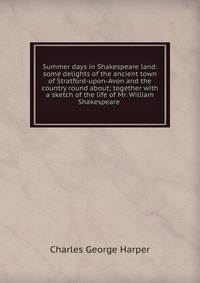 Summer days in Shakespeare land: some delights of the ancient town of Stratford-upon-Avon and the country round about; together with a sketch of the life of Mr. William Shakespeare