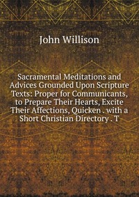 Sacramental Meditations and Advices Grounded Upon Scripture Texts: Proper for Communicants, to Prepare Their Hearts, Excite Their Affections, Quicken . with a Short Christian Directory . T