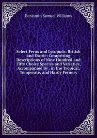 Select Ferns and Lycopods: British and Exotic: Comprising Descriptions of Nine Hundred and Fifty Choice Species and Varieties, Accompanied by . in the Tropical, Temperate, and Hardy Fernery