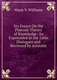 Six Essays On the Platonic Theory of Knowledge: As Expounded in the Later Dialogues and Reviewed by Aristotle