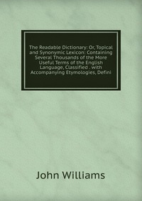 The Readable Dictionary: Or, Topical and Synonymic Lexicon: Containing Several Thousands of the More Useful Terms of the English Language, Classified . with Accompanying Etymologies, Defini