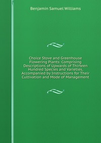 Choice Stove and Greenhouse Flowering Plants: Comprising Descriptions of Upwards of Thirteen Hundred Species and Varieties, Accompanied by Instructions for Their Cultivation and Mode of Manag