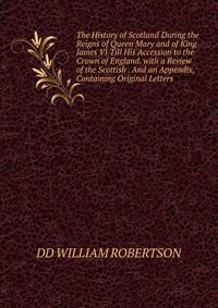 The History of Scotland During the Reigns of Queen Mary and of King James VI Till His Accession to the Crown of England. with a Review of the Scottish . And an Appendix, Containing Original L