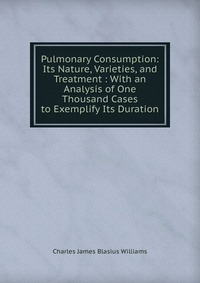 Pulmonary Consumption: Its Nature, Varieties, and Treatment : With an Analysis of One Thousand Cases to Exemplify Its Duration