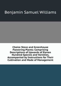 Choice Stove and Greenhouse Flowering Plants: Comprising Descriptions of Upwards of Eleven Hundred Species and Varieties, Accompanied by Instructions for Their Cultivation and Mode of Managem