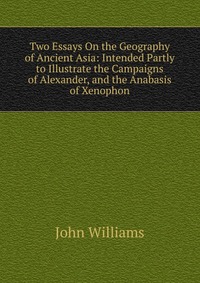 Two Essays On the Geography of Ancient Asia: Intended Partly to Illustrate the Campaigns of Alexander, and the Anabasis of Xenophon