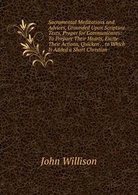 Sacramental Meditations and Advices, Grounded Upon Scripture Texts, Proper for Communicants: To Prepare Their Hearts, Excite Their Actions, Quicken . . to Which Is Added a Short Christian