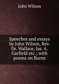 Speeches and essays by John Wilson, Rev. Dr. Wallace, Jas. A. Garfield etc.; with poems on Burns