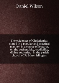 The evidences of Christianity: stated in a popular and practical manner, in a course of lectures, on the authenticity, credibility, divine authority, . in the parish church of St. Mary, Islin