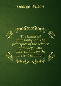 The financial philosophy: or, The principles of the science of money ; with observations on the present situation