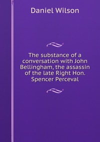 The substance of a conversation with John Bellingham, the assassin of the late Right Hon. Spencer Perceval