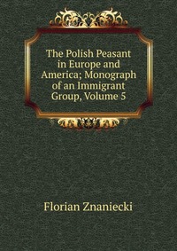 The Polish Peasant in Europe and America; Monograph of an Immigrant Group, Volume 5