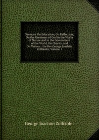 Sermons On Education, On Reflection, On the Greatness of God in the Works of Nature and in the Government of the World, On Charity, and On Various . the Rev.George Joachim Zollikofer, Volume 