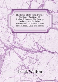 The Lives of Dr. John Donne; Sir Henry Wotton; Mr. Richard Hooker; Mr. George Herbert; and Dr Robert Sanderson: To Which Is Now First Added, Love and Truth