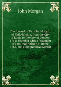 The Journal of Dr. John Morgan, of Philadelphia, from the City of Rome to the City of London, 1764: Together with a Fragment of a Journal Written at Rome, 1764, and a Biographical Sketch