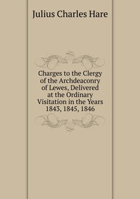 Charges to the Clergy of the Archdeaconry of Lewes, Delivered at the Ordinary Visitation in the Years 1843, 1845, 1846