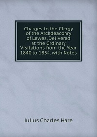 Charges to the Clergy of the Archdeaconry of Lewes, Delivered at the Ordinary Visitations from the Year 1840 to 1854, with Notes