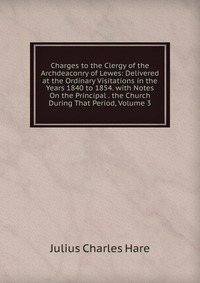 Charges to the Clergy of the Archdeaconry of Lewes: Delivered at the Ordinary Visitations in the Years 1840 to 1854. with Notes On the Principal . the Church During That Period, Volume 3