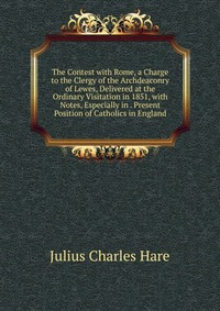 The Contest with Rome, a Charge to the Clergy of the Archdeaconry of Lewes, Delivered at the Ordinary Visitation in 1851, with Notes, Especially in . Present Position of Catholics in England