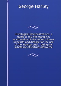 Histological demonstrations: a guide to the microscopical examination of the animal tissues in health and disease for the use of the medical and . : being the substance of lectures delivered