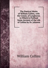 The Poetical Works of William Collins, with the Comm. of Langhorne. to Which Is Prefixed Some Account of the Life of Collins by Dr. Johnson