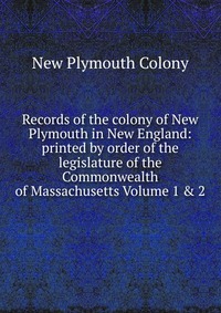 Records of the colony of New Plymouth in New England: printed by order of the legislature of the Commonwealth of Massachusetts Volume 1 & 2