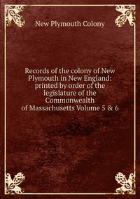 Records of the colony of New Plymouth in New England: printed by order of the legislature of the Commonwealth of Massachusetts Volume 5 & 6