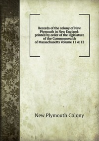 Records of the colony of New Plymouth in New England: printed by order of the legislature of the Commonwealth of Massachusetts Volume 11 & 12