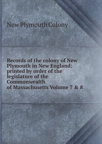 Records of the colony of New Plymouth in New England: printed by order of the legislature of the Commonwealth of Massachusetts Volume 7 & 8