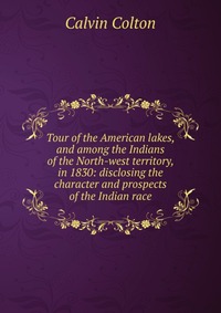 Tour of the American lakes, and among the Indians of the North-west territory, in 1830: disclosing the character and prospects of the Indian race