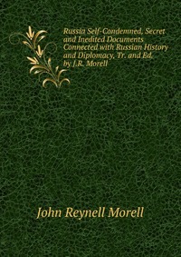 Russia Self-Condemned, Secret and Inedited Documents Connected with Russian History and Diplomacy, Tr. and Ed. by J.R. Morell