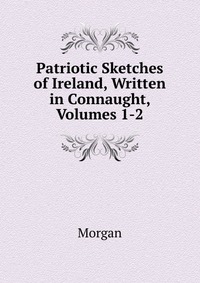 Patriotic Sketches of Ireland, Written in Connaught, Volumes 1-2