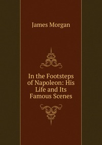 In the Footsteps of Napoleon: His Life and Its Famous Scenes