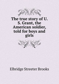 The true story of U. S. Grant, the American soldier, told for boys and girls